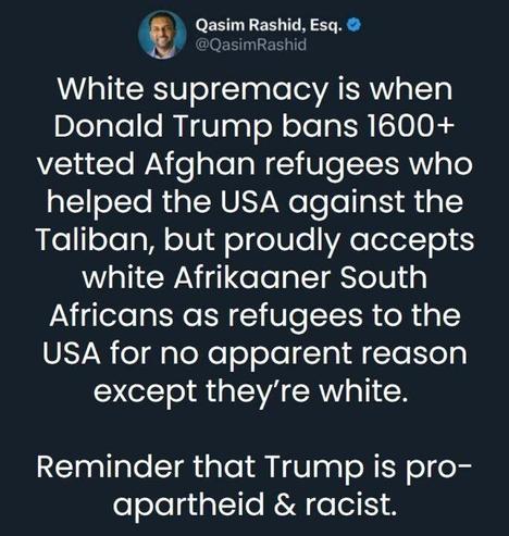 Qasim Rashid, Esq.
@QasimRashid@mastodon.social

White supremacy is when Donald Trump bans 1600+ vetted Afghan refugees who helped the USA against the Taliban, but proudly accepts white Afrikaaner South Africans as refugees to the USA for no apparent reason except they're white.

Reminder that Trump is pro-apartheid & racist.

May 12, 2025, 08:42 AM