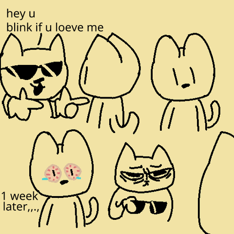 A quick 4 panel comic doodle, featuring a cool and an average cat.

Top Panels: The cool cat wearing some very cool glasses and gloves says in a misspelled way to the other cat "hey you, blink if you love me". We see a front view of the other cat with eyes wide open

Bottom Panels: An entire week passes by, and the other cat is still trying to hold their eyes open, even if they're visibly tired from being open 168 hours. The cool cat has a very tired and defeated expression, just holding his glasses on his hand.