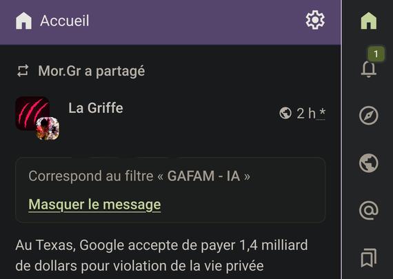 Capture d'écran d'une conversation sur l'interface web de l'instance Mastodon "Framapiaf". Il s'agit d'un message envoyé par "La Griffe". Le message est masqué par "Correspond au filtre « GAFAM - IA ». Masquer le message". 

Suivi de : Au Texas, Google accepte de pays 1,4 milliards de dollars pour violation de la vie privée (...).

L'interface de l'application montre également des icônes pour accéder à différentes fonctionnalités, telles que les paramètres, les messages non lus, et d'autres options de navigation. L'application semble être utilisée sur un appareil mobile.
