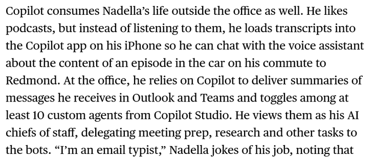 Copilot consumes Nadella’s life outside the office as well. He likes podcasts, but instead of listening to them, he loads transcripts into the Copilot app on his iPhone so he can chat with the voice assistant about the content of an episode in the car on his commute to Redmond. At the office, he relies on Copilot to deliver summaries of messages he receives in Outlook and Teams and toggles among at least 10 custom agents from Copilot Studio. He views them as his AI chiefs of staff, delegating meeting prep, research and other tasks to the bots. “I’m an email typist,” Nadella jokes of his job, noting that Copilot is thankfully very good at triaging his messages.