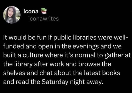Post by iconawrites

It would be fun if public libraries were well- funded and open in the evenings and we built a culture where it’s normal to gather at the library after work and browse the shelves and chat about the latest books and read the Saturday night away.