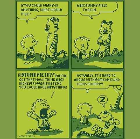 Calvin & Hobbes, walking then sitting in a field:
- C: If you could wish for anything, what would it be?
- H: A big sunny field to be in.
- C, up & shouting: A STUPID FIELD?! You've got that now! Think BIG! Riches! Power! Pretend you could have anything!
Last image, Hobbes is sleeping on its back, comfortable like a big cat.
C: Actually, it's hard to argue with someone who looks so happy.

This is a pixel rendition of a C&H comic, in various green shades (light & dark) only.