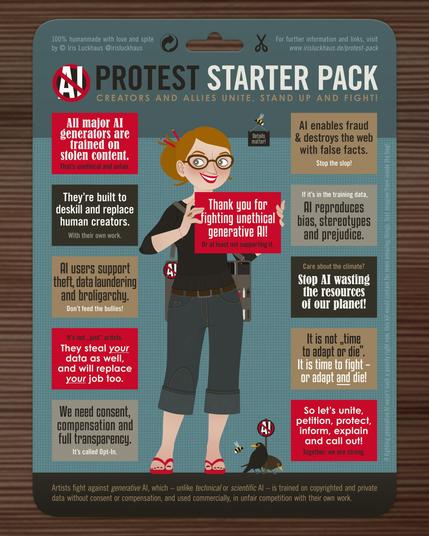 "Protest Starter Pack: Creators and Allies unite, stand up and fight!

★ All major AI generators are trained on stolen content. That’s unethical and unfair.
★ They’re built to deskill and replace human creators. With their own work.
★ AI users support theft, data laundering and broligarchy. Don’t feed the bullies!
★ It’s not “just” artists. They steal your data as well, and will replace your job too.
★ We need consent, compensation and transparency. It’s called Opt-In.
★ AI enables fraud & destroys the web with false facts. Stop the slop!
★ If it’s in the training data, AI reproduces bias, stereotypes and prejudice.
★ Care about the climate? Stop AI wasting the resources of our planet!
★ It is not “time to adapt or die”. It is time to fight – or adapt and die.
★ So let’s unite, petition, protect, inform, explain and call out! Together, we are strong.
★ Thank you for fighting unethical generative AI! Or at least not supporting it.

Artists fight against generative AI, which – unlike technical or scientific AI – is trained on copyrighted and private data without consent or compensation, and used commercially, in unfair competition with our own work."