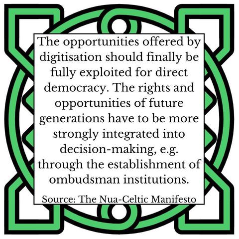 The opportunities offered by digitisation should finally be fully exploited for direct democracy. The rights and opportunities of future generations have to be more strongly integrated into decision-making, e.g. through the establishment of ombudsman institutions. Source: The Nua-Celtic Manifesto