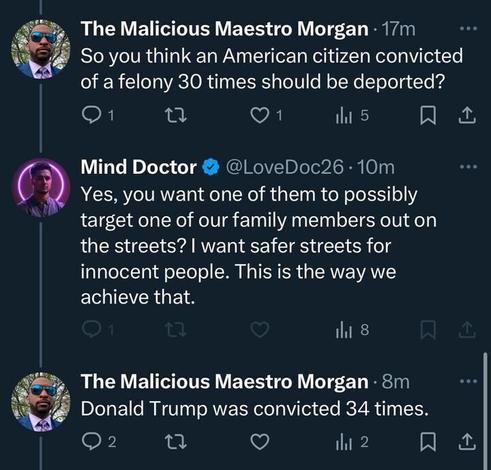 The Malicious Maestro Morgan; So you think an American citizen convicted of a felony 30 times should be deported?
Mind Doctor @LoveDoc26 10m: Yes, you want one of them to possibly target one of our family members out on the streets? I want safer streets for innocent people. This is the way we achieve that. 
The Malicious Maestro Morgan • 8m: Donald Trump was convicted 34 times.