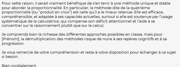 Pour cette raison, il serait vraiment bénéfique de s’en tenir à une méthode unique et stable pour aborder la proportionnalité. En particulier, la méthode dite de la quatrième proportionnelle (ou “produit en croix”) est celle qu’il a le mieux retenue. Elle est efficace, compréhensible, et adaptée à ses capacités actuelles, surtout si elle est soutenue par l’usage systématique de la calculatrice, qui compense son déficit attentionnel et l’aide à se concentrer sur le raisonnement plutôt que sur le calcul.

Je comprends bien la richesse des différentes approches possibles en classe, mais pour [Prénom], la démultiplication des méthodes risque de nuire à ses repères cognitifs et à sa progression.

Je vous remercie de votre compréhension et reste à votre disposition pour échanger à ce sujet si besoin.

Bien cordialement,