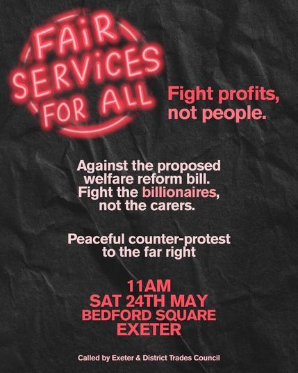 A flyer for the counter protest saying "Fair services for all. Fight profits not people. 

Against the proposed welfare reform bill. Fight billionaires not the carers.

Peaceful counter protest to the far right. 

11am Saturday 24th May Bedford Square Exeter