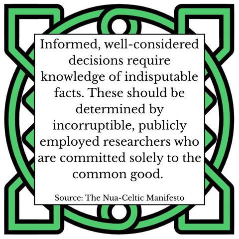 Informed, well-considered decisions require knowledge of indisputable facts. These should be determined by incorruptible, publicly employed researchers who are committed solely to the common good. Source: The Nua-Celtic Manifesto