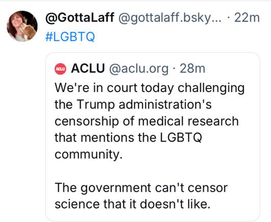 a @GottaLaff @gottalaff.bsky... - 22m #LGBTQ @ ACLU @aclu.org - 28m We're in court today challenging the Trump administration's censorship of medical research that mentions the LGBTQ community. The government can't censor science that it doesn't like.