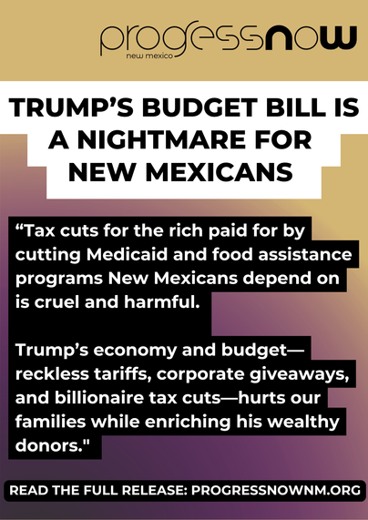 graphic design image. background is gold and dark purple, progress Now New Mexico logo is at top right in black, and there is a headline overlaid that reads "Trump's budget bill is a nightmare for New Mexicans" with a quote below that says "Tax cuts for the rich paid for by cutting Medicaid and food assistance programs New Mexicans depend on is cruel and harmful. Trump’s economy and budget—reckless tariffs, corporate giveaways, and billionaire tax cuts—hurts our families while enriching his wealthy donors.”