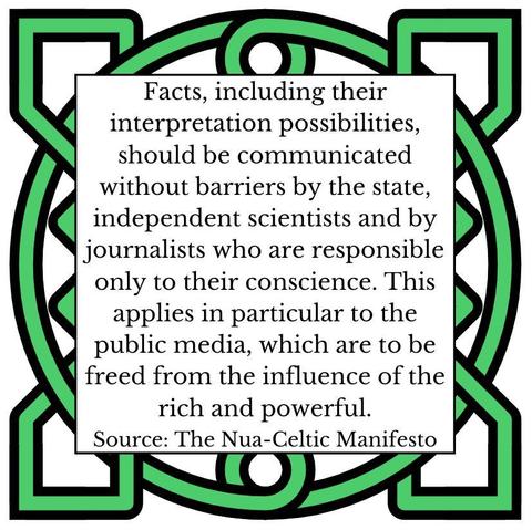 Facts, including their interpretation possibilities, should be communicated without barriers by the state, independent scientists and by journalists who are responsible only to their conscience. This applies in particular to the public media, which are to be freed from the influence of the rich and powerful. Source: The Nua-Celtic Manifesto