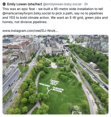 Tweet from Emily Lowan (‪@emilylowan.bsky.social‬) on Bluesky reads: "This was an epic feat - we built a 95-metre wide installation to tell @markcarneyforpm.bsky.social to pick a path, say no to pipelines and YES to bold climate action. We want an E-W grid, green jobs and homes, not divisive pipelines. "

Image is a birds eye view of a large green park, installation reads "Carney, pick a path: pipelines or climate action"