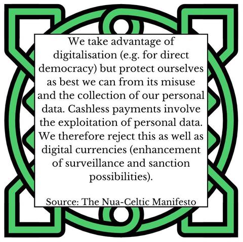 We take advantage of digitalisation (e.g. for direct democracy) but protect ourselves as best we can from its misuse and the collection of our personal data. Cashless payments involve the exploitation of personal data. We therefore reject this as well as digital currencies (enhancement of surveillance and sanction possibilities). Source: The Nua-Celtic Manifesto