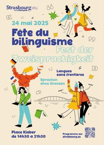 affiche qui mêle texte et dessins colorés et joyeux (à chaque fois deux personnages qui se tiennent la main ou font quelque chose ensemble, ils tiennent des drapeaux allemand, français, alsacien).
De haut en bas, de gauche à droite:
Strasbourg.eu eurométropole
24 mai 2025
Fête du bilinguisme
Fest der Zweisprachigkeit
Langues sans frontières
Sprachen ohne Grenzen
Place Kléber
de 14h30 à 21h30
programme sur strasbourg.eu (et un QR code)