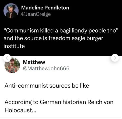 Madeline Pendleton
@JeanGreige


"Communism killed a bagilliondy people tho"
and the source is freedom eagle burger
institute


Matthew
@MatthewJohn666


Anti-communist sources be like


According to German historian Reich von
Holocaust...