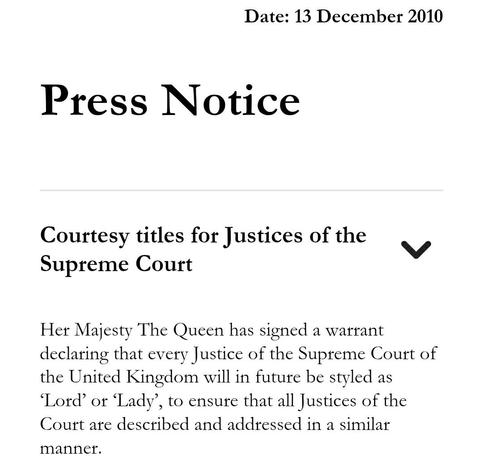 Press Notice 

Courtesy titles for Justices of the Supreme Court 

Her Majesty The Queen has signed a warrant declaring that every Justice of the Supreme Court of the United Kingdom will in future be styled as ‘Lord’ or ‘Lady’, to ensure that all Justices of the Court are described and addressed in a similar manner.