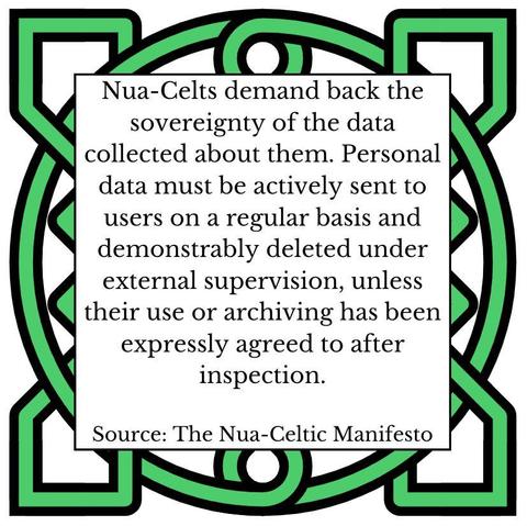 Nua-Celts demand back the sovereignty of the data collected about them. Personal data must be actively sent to users on a regular basis and demonstrably deleted under external supervision, unless their use or archiving has been expressly agreed to after inspection. 
Source: The Nua-Celtic Manifesto