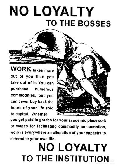 NO LOYALTY TO THE BOSSES

WORK takes more out of you than you take out of it. You can purchase numerous commodities, but you can't ever buy back the hours of your life sold to capital. Whether you get paid in grades for your academic piecework or wages for facilitating commodity consumption, work is everywhere an alienation of your capacity to determine your own life.

NO LOYALTY TO THE INSTITUTION