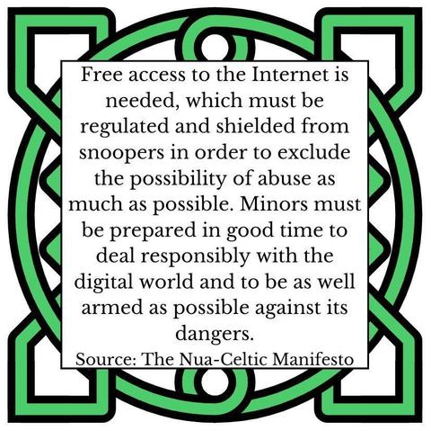 Free access to the Internet is needed, which must be regulated and shielded from snoopers in order to exclude the possibility of abuse as much as possible. Minors must be prepared in good time to deal responsibly with the digital world and to be as well armed as possible against its dangers. Source: The Nua-Celtic Manifesto