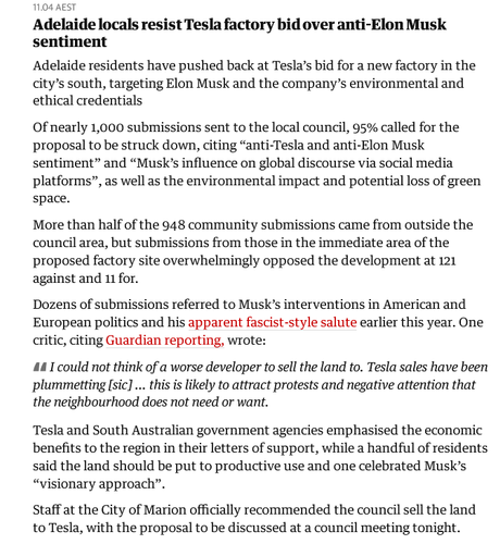 Text:

Adelaide locals resist Tesla factory bid over anti-Elon Musk sentiment

Adelaide residents have pushed back at Tesla’s bid for a new factory in the city’s south, targeting Elon Musk and the company’s environmental and ethical credentials

Of nearly 1,000 submissions sent to the local council, 95% called for the proposal to be struck down, citing “anti-Tesla and anti-Elon Musk sentiment” and “Musk’s influence on global discourse via social media platforms”, as well as the environmental impact and potential loss of green space.

More than half of the 948 community submissions came from outside the council area, but submissions from those in the immediate area of the proposed factory site overwhelmingly opposed the development at 121 against and 11 for.

Dozens of submissions referred to Musk’s interventions in American and European politics and his apparent fascist-style salute earlier this year. One critic, citing Guardian reporting, wrote:

"I could not think of a worse developer to sell the land to. Tesla sales have been plummetting [sic] … this is likely to attract protests and negative attention that the neighbourhood does not need or want."

Tesla and South Australian government agencies emphasised the economic benefits to the region in their letters of support, while a handful of residents said the land should be put to productive use and one celebrated Musk’s “visionary approach”.