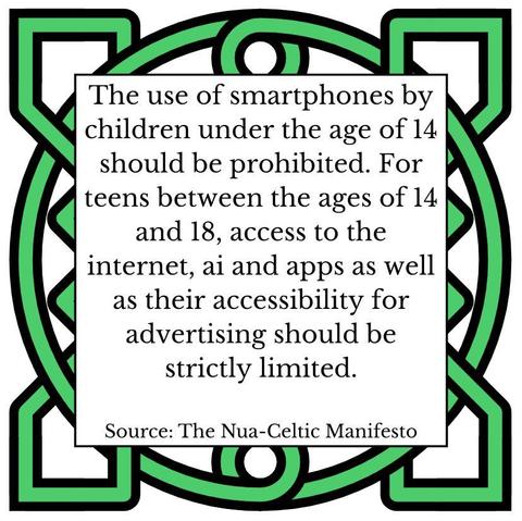 The use of smartphones by children under the age of 14 should be prohibited. For teens between the ages of 14 and 18, access to the internet, ai and apps as well as their accessibility for advertising should be strictly limited. Source: The Nua-Celtic Manifesto
