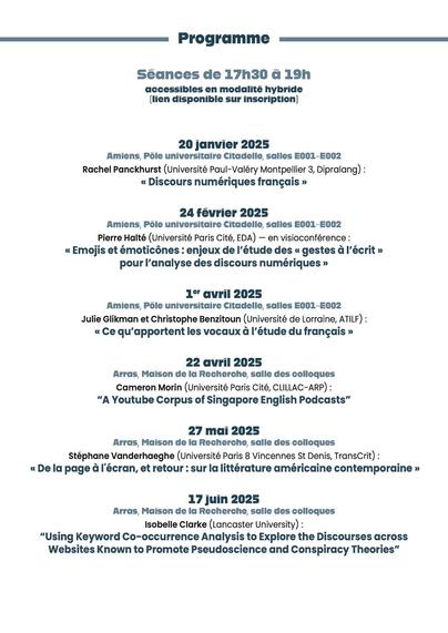 Full programme of the seminar:
20 janvier 2025
Amiens, Pôle universitaire Citadelle, salles E001-E002
Rachel Panckhurst (Université Paul-Valéry Montpellier 3, Dipralang) :
« Discours numériques français »
24 février 2025
Amiens, Pôle universitaire Citadelle, salles E001-E002
Pierre Halté (Université Paris Cité, EDA) — en visioconférence :
« Emojis et émoticônes : enjeux de l’étude des « gestes à l’écrit »
pour l’analyse des discours numériques »
1er avril 2025
Amiens, Pôle universitaire Citadelle, salles E001-E002
Julie Glikman et Christophe Benzitoun (Université de Lorraine, ATILF) :
« Ce qu’apportent les vocaux à l’étude du français »
22 avril 2025
Arras, Maison de la Recherche, salle des colloques
Cameron Morin (Université Paris Cité, CLILLAC-ARP) :
“A Youtube Corpus of Singapore English Podcasts”
27 mai 2025
Arras, Maison de la Recherche, salle des colloques
Stéphane Vanderhaeghe (Université Paris 8 Vincennes St Denis, TransCrit) :
« De la page à l'écran, et retour : sur la littérature américaine contemporaine »
17 juin 2025
Arras, Maison de la Recherche, salle des colloques
Isobelle Clarke (Lancaster University) :
“Using Keyword Co-occurrence Analysis to Explore the Discourses across
Websites Known to Promote Pseudoscience and Conspiracy Theories”