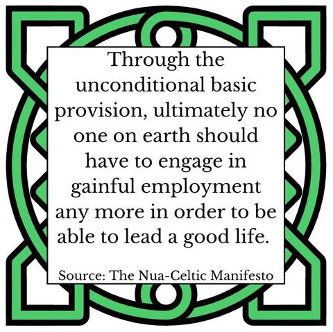 Through the unconditional basic provision, ultimately no one on earth should have to engage in gainful employment any more in order to be able to lead a good life. Source: The Nua-Celtic Manifesto