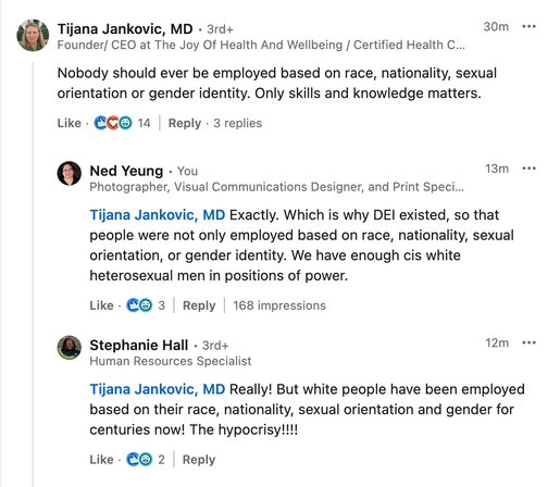 Tijana Jankovic, MD - 3rd+
Founder/ CEO at The Joy Of Health And Wellbeing / Certified Health Co...

Nobody should ever be employed based on race, nationality, sexual orientation or gender identity. Only skills and knowledge matters.

Ned Yeung - You
Photographer, Visual Communications Designer, and Print Specialist

Tijana Jankovic, MD Exactly. Which is why DEI existed, so that people were not only employed based on race, nationality, sexual orientation, or gender identity. We have enough cis white heterosexual men in positions of power.

Stephanie Hall - 3rd+
Human Resources Specialist

Tijana Jankovic, MD Really! But white people have been employed based on their race, nationality, sexual orientation and gender for centuries now! The hypocrisy!!!!