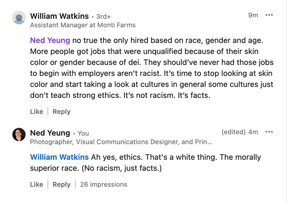 William Watkins - 3rd+
Assistant Manager at Monti Farms

Ned Yeung no true the only hired based on race, gender and age. More people got jobs that were unqualified because of their skin color or gender because of dei. They should’'ve never had those jobs to begin with employers aren't racist. It's time to stop looking at skin color and start taking a look at cultures in general some cultures just don't teach strong ethics. It's not racism. It's facts.

Ned Yeung - You
Photographer, Visual Communications Designer, and Print Specialist

William Watkins A yes, ethics. That's a white thing. The morally superior race. (No racism, just facts.)