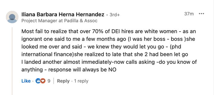 lliana Barbara Herna Hernandez - 3rd+
Project Manager at Padilla & Assoc

Most fail to realize that over 70% of DEI hires are white women - as an ignorant one said to me a few months ago (I was her boss - boss )she looked me over and said - we knew they would let you go - (phd international finance)she realized to late that she 2 had been let go | landed another almost immediately-now calls asking -do you know of anything - response will always be NO