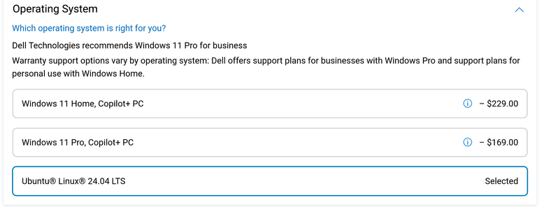 Operating System A
Which operating system is right for you?
Dell Technologies recommends Windows 11 Pro for business
Warranty support options vary by operating system: Dell offers support plans for businesses with Windows Pro and support plans for
personal use with Windows Home.
Windows 11 Home, Copilot+ PC @® -$229.00
Windows 11 Pro, Copilot+ PC @® -$169.00
Ubuntu® Linux® 24.04 LTS Selected