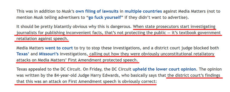 Text from article:
This was in addition to Musk’s own filing of lawsuits in multiple countries against Media Matters (not to mention Musk telling advertisers to “go fuck yourself” if they didn’t want to advertise).

It should be pretty blatantly obvious why this is dangerous. When state prosecutors start investigating journalists for publishing inconvenient facts, that’s not protecting the public — it’s textbook government retaliation against speech.

Media Matters went to court to try to stop these investigations, and a district court judge blocked both Texas’ and Missouri’s investigations, calling out how they were obviously unconstitutional retaliatory attacks on Media Matters’ First Amendment protected speech.

Texas appealed to the DC Circuit. On Friday, the DC Circuit upheld the lower court opinion. The opinion was written by the 84-year-old Judge Harry Edwards, who basically says that the district court’s findings that this was an attack on First Amendment speech is obviously correct: