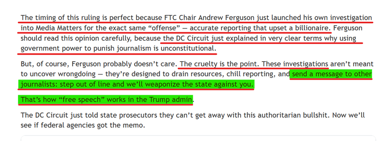 Text from article:
The timing of this ruling is perfect because FTC Chair Andrew Ferguson just launched his own investigation into Media Matters for the exact same “offense” — accurate reporting that upset a billionaire. Ferguson should read this opinion carefully, because the DC Circuit just explained in very clear terms why using government power to punish journalism is unconstitutional.

But, of course, Ferguson probably doesn’t care. The cruelty is the point. These investigations aren’t meant to uncover wrongdoing — they’re designed to drain resources, chill reporting, and send a message to other journalists: step out of line and we’ll weaponize the state against you.

That’s how “free speech” works in the Trump admin.

The DC Circuit just told state prosecutors they can’t get away with this authoritarian bullshit. Now we’ll see if federal agencies got the memo.