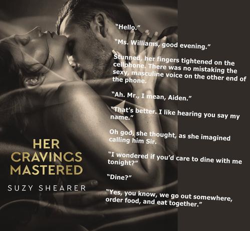 Background is cover picture - in tones of sepia with book title - Her Cravings Mastered - in gold, author's name - Suzy Shearer - in white.
A quote from the book is included:
“Hello.”
“Ms. Williams, good evening.”
Stunned, her fingers tightened on the cellphone. There was no mistaking the sexy, masculine voice on the other end of the phone.
“Ah. Mr., I mean, Aiden.”
“That’s better. I like hearing you say my name.”
Oh god, she thought, as she imagined calling him Sir.
“I wondered if you’d care to dine with me tonight?”
“Dine?”
“Yes, you know, we go out somewhere, order food, and eat together.”