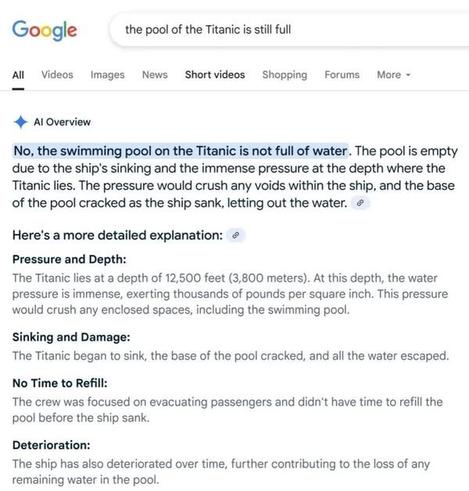 A screenshot of Google’s search interface.

Google
the pool of the Titanic is still full

• Al Overview
No, the swimming pool on the Titanic is not full of water. The pool is empty due to the ship's sinking and the immense pressure at the depth where the Titanic lies. The pressure would crush any voids within the ship, and the base of the pool cracked as the ship sank, letting out the water.
Here's a more detailed explanation:
Pressure and Depth:
The Titanic lies at a depth of 12,500 feet (3,800 meters). At this depth, the water pressure is immense, exerting thousands of pounds per square inch. This pressure would crush any enclosed spaces, including the swimming pool.
Sinking and Damage:
The Titanic began to sink, the base of the pool cracked, and all the water escaped.
No Time to Refill:
The crew was focused on evacuating passengers and didn't have time to refill the pool before the ship sank.
Deterioration:
The ship has also deteriorated over time, further contributing to the loss of any remaining water in the pool.