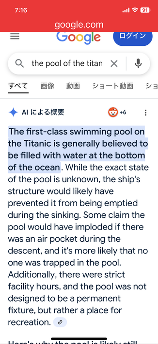 Another screenshot of Google’s search interface with the same text, input by myself this time. The results are completely different, yet equally surreal.

Google

the pool of the titan is still full

AI overview 

The first-class swimming pool on the Titanic is generally believed to be filled with water at the bottom of the ocean. While the exact state of the pool is unknown, the ship's structure would likely have prevented it from being emptied during the sinking. Some claim the pool would have imploded if there was an air pocket during the descent, and it's more likely that no one was trapped in the pool.
Additionally, there were strict facility hours, and the pool was not designed to be a permanent fixture, but rather a place for recreation. (AltText continued on subsequent images.)