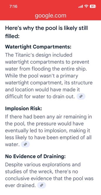 Here's why the pool is likely still filled:
Watertight Compartments:
The Titanic's design included watertight compartments to prevent water from flooding the entire ship.
While the pool wasn't a primary watertight compartment, its structure and location would have made it difficult for water to drain out.
Implosion Risk:
If there had been any air remaining in the pool, the pressure would have eventually led to implosion, making it less likely to have been emptied of all water.
No Evidence of Draining:
Despite various explorations and studies of the wreck, there's no conclusive evidence that the pool was ever drained.