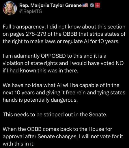 Rep. Marjorie Taylor Greene
@RepMTG
Full transparency, I did not know about this section on pages 278-279 of the OBBB that strips states of the right to make laws or regulate Al for 10 years.
I am adamantly OPPOSED to this and it is a violation of state rights and I would have voted NO if I had known this was in there.
We have no idea what Al will be capable of in the next 10 years and giving it free rein and tying states hands is potentially dangerous.
This needs to be stripped out in the Senate.
When the OBBB comes back to the House for approval after Senate changes, I will not vote for it with this in it.