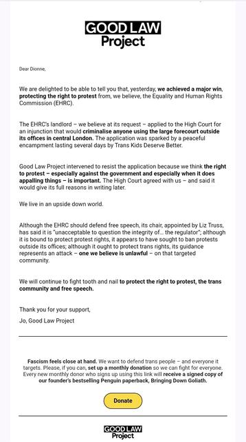 Screenshot of email contents

GOOD LAW Project

We are delighted to be able to tell you that yesterday, we achieved a major win, protecting the right to protest from, we believe, the Equality and Human Rights Commission (EHRC).
The EHRC's landlord - we believe at its request - applied to the High Court for an injunction that would criminalise anyone using the large forecourt outside its offices in central London. The application was sparked by a peaceful encampment lasting several days by Trans Kids Deserve Better
Good Law Project intervened to resist the application because we think the right to protest - especially against the government and especially when it does appalling things - is important. The High Court agreed with us and said it would give its full reasons in writing later.
We live in an upside down world.
Although the EHRC should defend free speech, its chair, appointed by Liz Truss, has said it is "unacceptable to question the integrity of.. the regulator: although t is bound to protect protest rights, it appears to have sought to ban protests outside its offices; although it ought to protect trans rights, its guidance represents an attack -one we believe is unlawful - on that targeted community.
We will continue to fight tooth and nail to protect the right to protest, the trans community and free speech.
Thank you for your support,
Jo, Good Law Project

Fascism feels close at hand. We want to defend trans people - and everyone it targets