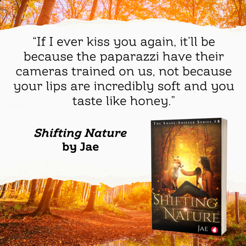 “If I ever kiss you again, it’ll be because the paparazzi have their cameras trained on us, not because your lips are incredibly soft and you taste like honey.”

Quote from Shifting Nature by Jae. Depicted is the cover of the book, a red fox and a brunette woman sitting facing each other, with the woman petting the fox. The setting is a forest, with a warm yellow-orange glow.