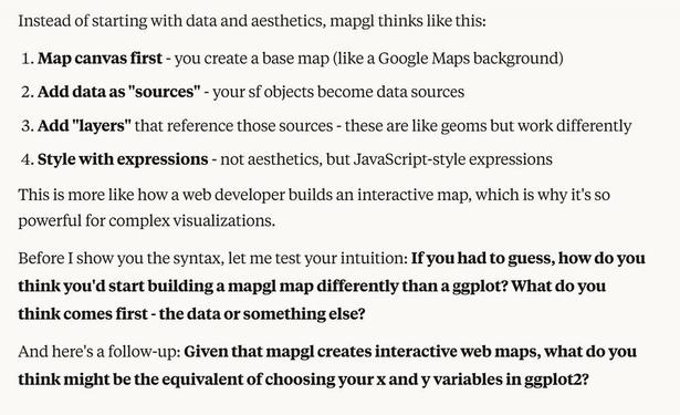Instead of starting with data and aesthetics, mapgl thinks like this:

Map canvas first - you create a base map (like a Google Maps background)
Add data as "sources" - your sf objects become data sources
Add "layers" that reference those sources - these are like geoms but work differently
Style with expressions - not aesthetics, but JavaScript-style expressions

This is more like how a web developer builds an interactive map, which is why it's so powerful for complex visualizations.
Before I show you the syntax, let me test your intuition: If you had to guess, how do you think you'd start building a mapgl map differently than a ggplot? What do you think comes first - the data or something else?
And here's a follow-up: Given that mapgl creates interactive web maps, what do you think might be the equivalent of choosing your x and y variables in ggplot2?