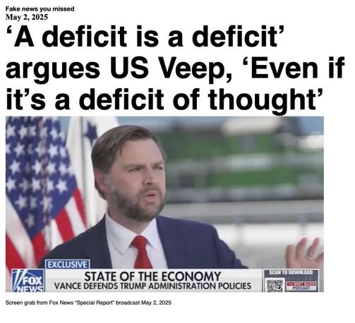Fake News you missed on May 2 2025:
Headline - 'A deficit is a deficit' argues US Veep, 'Even if it's a deficit of thought'
Image - US Vice-president J D Vance on "Special Report", Fox News May 2, 2025, wearing a red necktie and a blue suit and sitting with a us flag draped behind his right shoulder. (screen grab from Fox News broadcast May 2, 2025)
(* Updated to repair headline)
