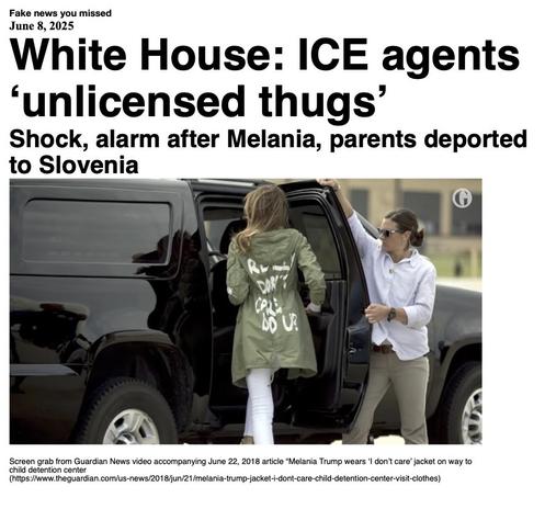 Fake News you missed on Jun 8 2025:
Headline - White House: ICE agents 'unlicensed thugs'
Sub-headline - Shock, alarm after Melania, parents deported to Slovenia
Image - Melania Trump, wearing a khaki green jacket with the words "I really don't care. Do U?" on the back, steps into a vehicle while state personnel hold the door open. (screen grab from Guardian video)