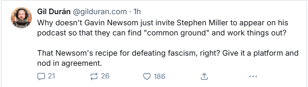 Gil Duran @gilduran.com - Th

Why doesn't Gavin Newsom just invite Stephen Miller to appear on his
podcast so that they can find “common ground” and work things out?
That Newsom's recipe for defeating fascism, right? Give it a platform and
nod in agreement.