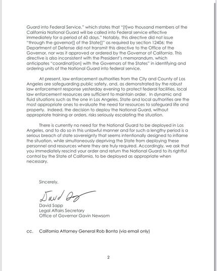 Guard into Federal Service," which states that "[t]wo thousand members of the California National Guard will be called into Federal service effective immediately for a period of 60 days." Notably, this directive did not issue “through the governor|] of the State" as required by section 12406; the Department of Defense did not transmit this directive to the Office of the Governor, nor was it approved or ordered by the Governor of California. This directive is also inconsistent with the President's memorandum, which anticipates "coordination with the Governors of the States" in identifying & ordering units of the National Guard into federal service.
At present, law enforcement authorities from the City & County of Los
Angeles are safeguarding public safety, &, as demonstrated by the robust law enforcement response yesterday evening to protect federal facilities, local law enforcement resources are sufficient to maintain order. In dynamic & fluid situations such as the one in Los Angeles, State & local authorities are the most appropriate ones to evaluate the need for resources to safeguard life & property. Indeed, the decision to deploy the National Guard, without appropriate training or orders, risks seriously escalating the situation.
There is currently no need for the National Guard to be deployed in Los Angeles, & to do so in this unlawful manner & for such a lengthy period is a serious breach of state sovereignty that seems intentionally designed to inflame the situation…