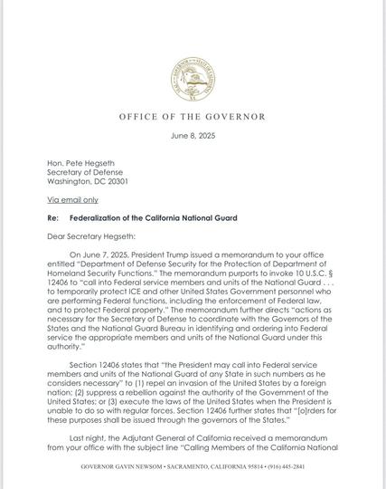 Dear Secretary Hegseth:
On June 7, 2025, President Trump issued a memorandum to your office entitled "Department of Defense Security for the Protection of Department of Homeland Security Functions." The memorandum purports to invoke 10 U.S.C. § 12406 to "call into Federal service members and units of the National Guard ... to temporarily protect ICE and other United States Government personnel who are performing Federal functions, including the enforcement of Federal law, and to protect Federal property." The memorandum further directs "actions as necessary for the Secretary of Defense to coordinate with the Governors of the States and the National Guard Bureau in identifying and ordering into Federal service the appropriate members and units of the National Guard under this authority."
Section 12406 states that "the President may call into Federal service members and units of the National Guard of any State in such numbers as he considers necessary" to (1) repel an invasion of the United States by a foreign nation; (2) suppress a rebellion against the authority of the Government of the United States; or (3) execute the laws of the United States when the President is unable to do so with regular forces. Section 12406 further states that "[o]rders for these purposes shall be issued through the governors of the States."
Last night, the Adjutant General of California received a memorandum from your office with the subject line "Calling Members of the California National