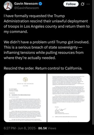 Gavin Newsom post: I have formally requested the Trump Administration rescind their unlawful deployment of troops in Los Angeles county and return them to my command.
We didn't have a problem until Trump got involved.
This is a serious breach of state sovereignty — inflaming tensions while pulling resources from where they're actually needed.
Rescind the order. Return control to California.