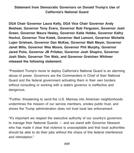 Statement from Democratic Governors on Donald Trump's Use of California's National Guard DGA Chair Governor Laura Kelly, DGA Vice Chair Governor Andy Beshear, Governor Tony Evers, Governor Bob Ferguson, Governor Josh Green, Governor Maura Healey, Governor Katie Hobbs, Governor Kathy Hochul, Governor Tina Kotek, Governor Ned Lamont, Governor Michelle Lujan Grisham, Governor Dan McKee, Governor Matt Meyer, Governor Janet Mills, Governor Wes Moore, Governor Phil Murphy, Governor Jared Polis, Governor JB Pritzker, Governor Josh Shapiro, Governor Josh Stein, Governor Tim Walz, and Governor Gretchen Whitmer released the following statement: "President Trump's move to deploy California's National Guard is an alarming abuse of power. Governors are the Commanders in Chief of their National Guard and the federal government activating them in their own borders without consulting or working with a state's governor is ineffective and dangerous. "Further, threatening to send the U.S. Marines into American neighborhoods undermines the mission of our service members, erodes public trust, and shows the Trump administration does not trust local law enforcement. "It's important we respect the executive authority of our country's governors to manage their National Guards - and we stand with Governor Newsom who has made it clear that violence is unacceptable and that local authorities should be able to do their jobs without the chaos of this federal interference and intimidation."