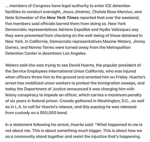Heather Cox Richardson 5/9/2025
Congressmen Denied Access to Detention Centers

... members of Congress have legal authority to enter ICE detention facilities.., Jesus Jiménez, Chelsia Rose Marcius, &  Nate Schweber NY Times reported that over the weekend, five members said officials barred them from doing so. New York Democratic representatives Adriano Espaillat and Nydia Veldzquez say they were prevented from checking on the well-being of those detained in New York. In California, Democratic representatives Maxine Waters, Jimmy Gomez, and Norma Torres were turned away from the Metropolitan Detention Center in downtown Los Angeles.

Waters said she was trying to see David Huerta, the popular president of the Service Employees International Union California, who was injured when officers threw him to the ground and arrested him on Friday. Huerta's arrest has mobilized union workers to protest the immigration sweeps, and today the Department of Justice announced it was charging him with felony conspiracy to impede an officer, which carries a maximum penalty of six years in federal prison. Crowds gathered in Washington, D.C., as well as in L.A. to call for Huerta's release, and this evening he was released from custody on a $50,000 bond.

In a statement following his arrest, Huerta said: "What happened to me is not about me. This is about something much bigger. This is about how we as a community stand together and resist the injustice that's happening.