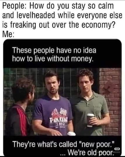People: How do you stay so calm and levelheaded while everyone else is freaking out over the economy?

Me:These people have no idea how to live without money.They're what's called "new poor." ... We're old poor.